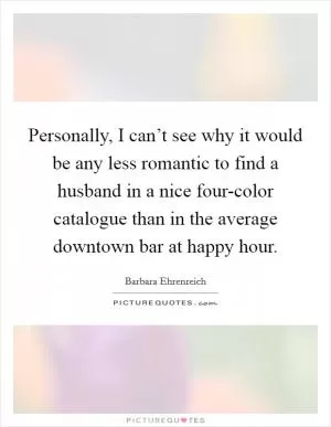 Personally, I can’t see why it would be any less romantic to find a husband in a nice four-color catalogue than in the average downtown bar at happy hour Picture Quote #1