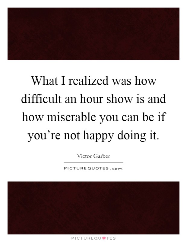 What I realized was how difficult an hour show is and how miserable you can be if you're not happy doing it. Picture Quote #1