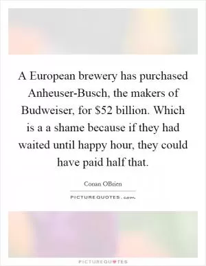 A European brewery has purchased Anheuser-Busch, the makers of Budweiser, for $52 billion. Which is a a shame because if they had waited until happy hour, they could have paid half that Picture Quote #1