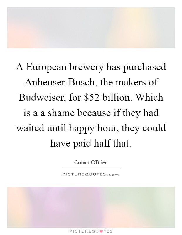 A European brewery has purchased Anheuser-Busch, the makers of Budweiser, for $52 billion. Which is a a shame because if they had waited until happy hour, they could have paid half that. Picture Quote #1