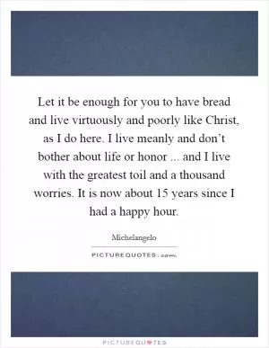 Let it be enough for you to have bread and live virtuously and poorly like Christ, as I do here. I live meanly and don’t bother about life or honor ... and I live with the greatest toil and a thousand worries. It is now about 15 years since I had a happy hour Picture Quote #1
