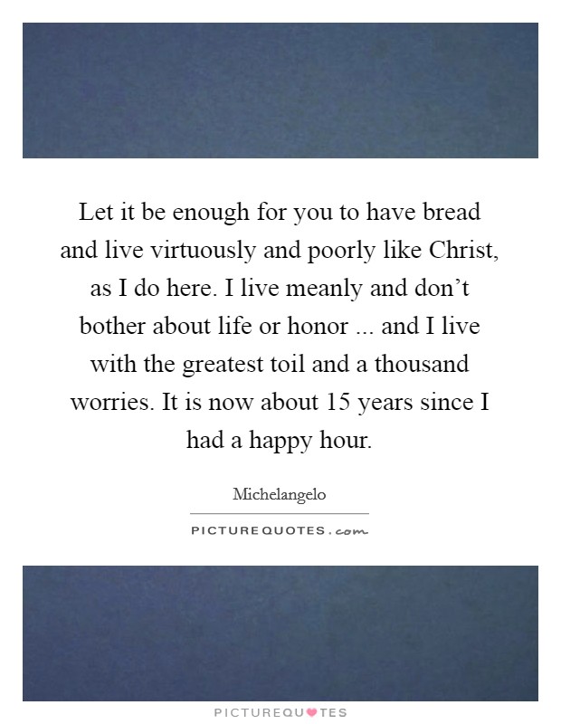 Let it be enough for you to have bread and live virtuously and poorly like Christ, as I do here. I live meanly and don't bother about life or honor ... and I live with the greatest toil and a thousand worries. It is now about 15 years since I had a happy hour. Picture Quote #1