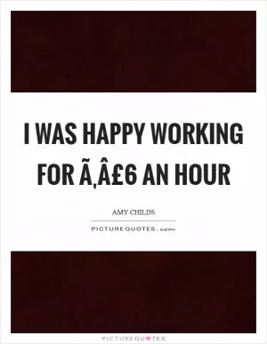 I was happy working for Ã‚Â£6 an hour Picture Quote #1