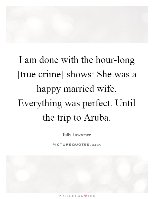 I am done with the hour-long [true crime] shows: She was a happy married wife. Everything was perfect. Until the trip to Aruba. Picture Quote #1