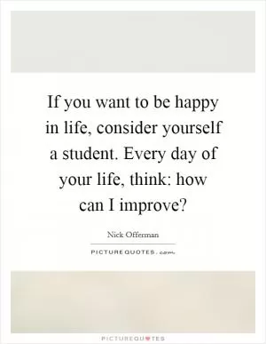 If you want to be happy in life, consider yourself a student. Every day of your life, think: how can I improve? Picture Quote #1