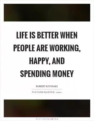 Life is better when people are working, happy, and spending money Picture Quote #1