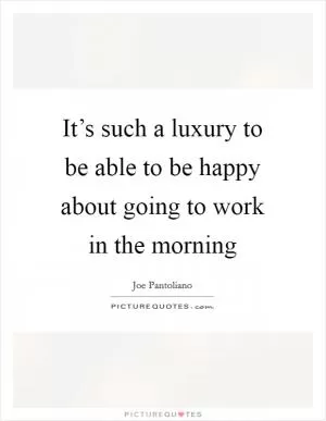 It’s such a luxury to be able to be happy about going to work in the morning Picture Quote #1