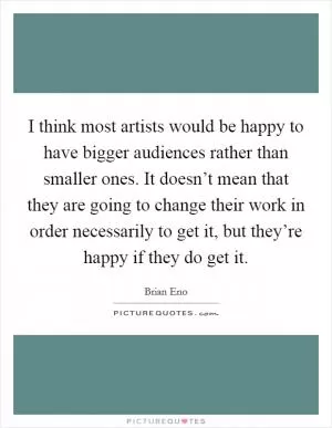 I think most artists would be happy to have bigger audiences rather than smaller ones. It doesn’t mean that they are going to change their work in order necessarily to get it, but they’re happy if they do get it Picture Quote #1