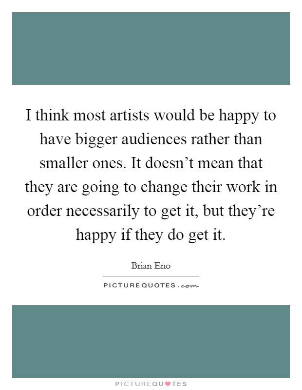 I think most artists would be happy to have bigger audiences rather than smaller ones. It doesn't mean that they are going to change their work in order necessarily to get it, but they're happy if they do get it. Picture Quote #1