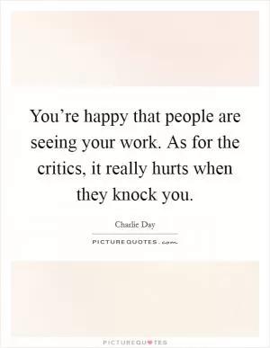 You’re happy that people are seeing your work. As for the critics, it really hurts when they knock you Picture Quote #1