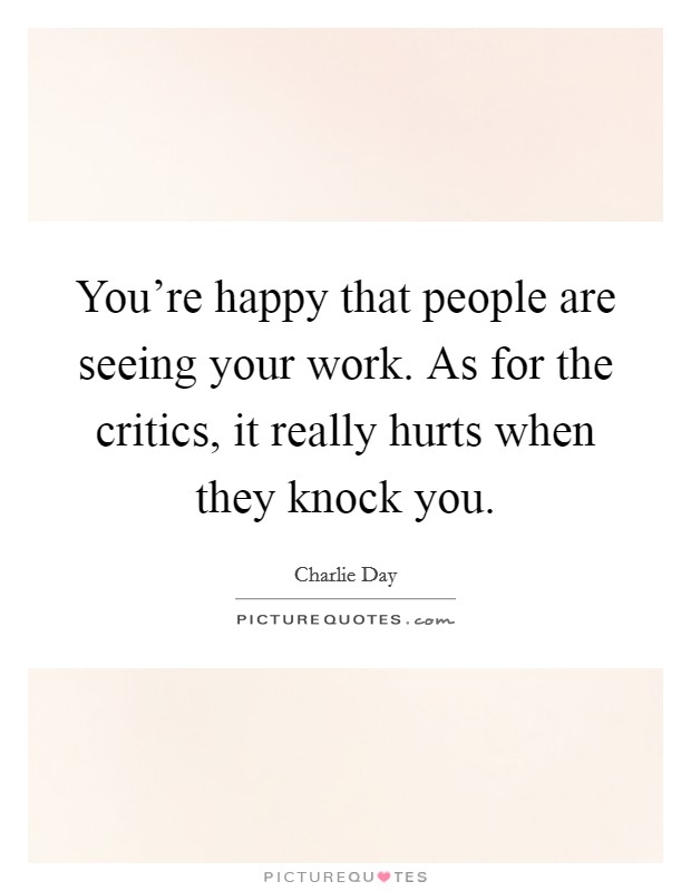 You're happy that people are seeing your work. As for the critics, it really hurts when they knock you. Picture Quote #1