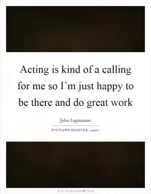 Acting is kind of a calling for me so I’m just happy to be there and do great work Picture Quote #1