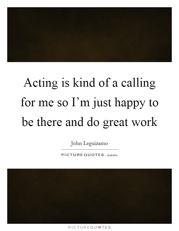 Acting is kind of a calling for me so I'm just happy to be there and do great work Picture Quote #1