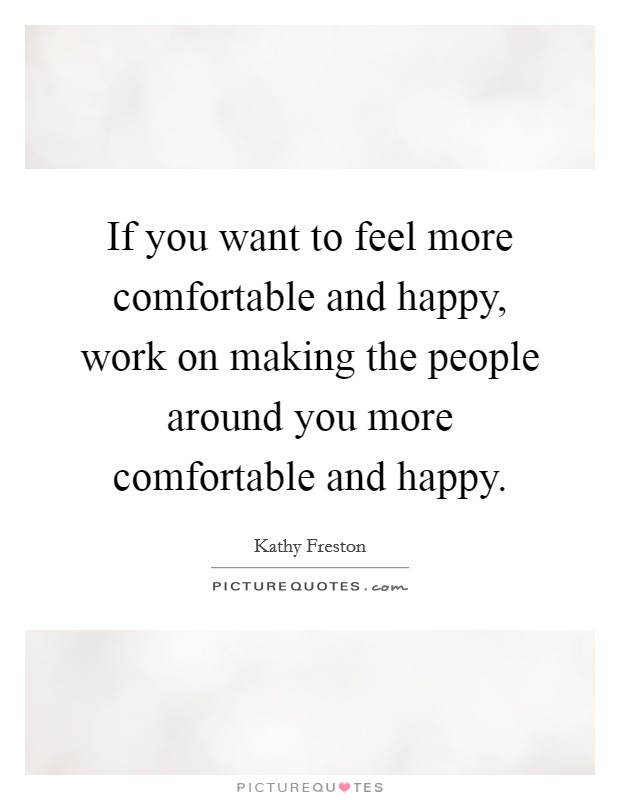 If you want to feel more comfortable and happy, work on making the people around you more comfortable and happy. Picture Quote #1