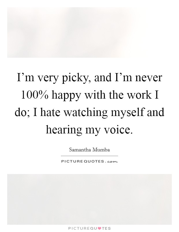 I'm very picky, and I'm never 100% happy with the work I do; I hate watching myself and hearing my voice. Picture Quote #1