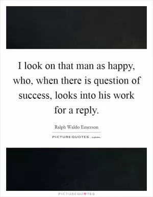 I look on that man as happy, who, when there is question of success, looks into his work for a reply Picture Quote #1