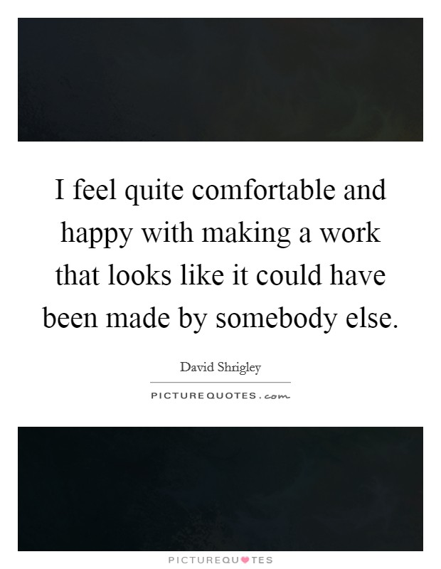 I feel quite comfortable and happy with making a work that looks like it could have been made by somebody else. Picture Quote #1