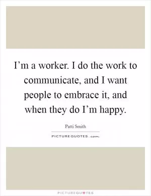 I’m a worker. I do the work to communicate, and I want people to embrace it, and when they do I’m happy Picture Quote #1