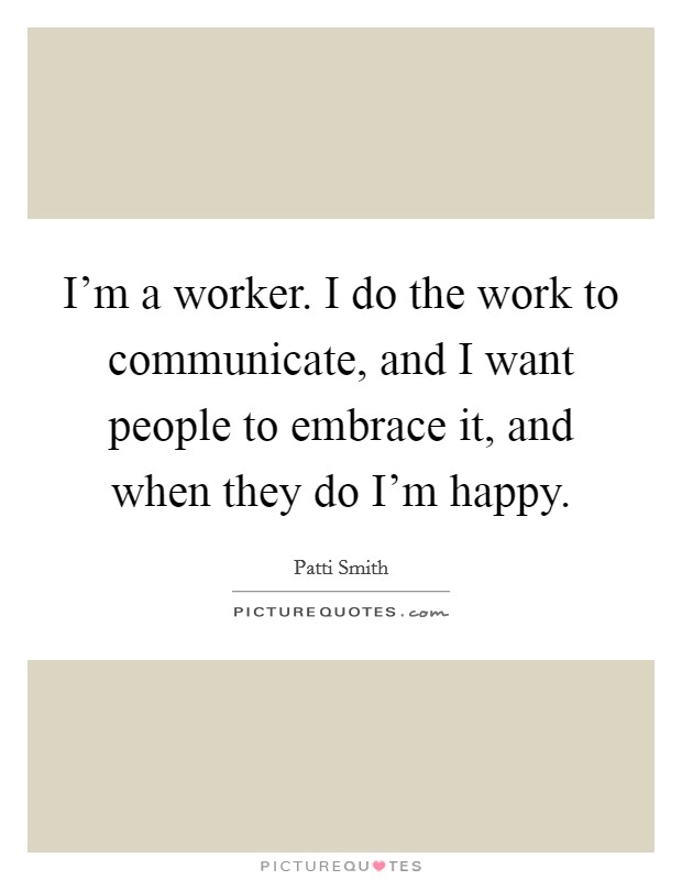 I'm a worker. I do the work to communicate, and I want people to embrace it, and when they do I'm happy. Picture Quote #1