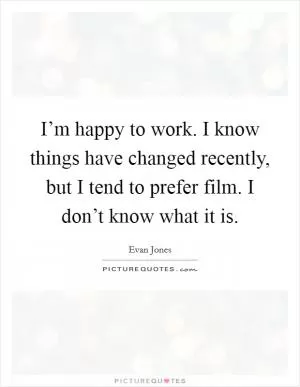 I’m happy to work. I know things have changed recently, but I tend to prefer film. I don’t know what it is Picture Quote #1