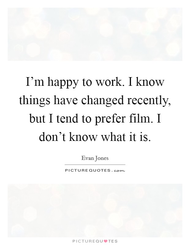 I'm happy to work. I know things have changed recently, but I tend to prefer film. I don't know what it is. Picture Quote #1