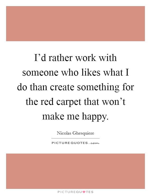 I'd rather work with someone who likes what I do than create something for the red carpet that won't make me happy. Picture Quote #1