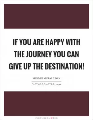 If you are happy with the journey you can give up the destination! Picture Quote #1