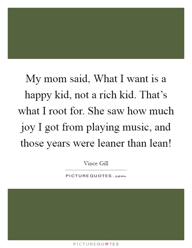 My mom said, What I want is a happy kid, not a rich kid. That's what I root for. She saw how much joy I got from playing music, and those years were leaner than lean! Picture Quote #1
