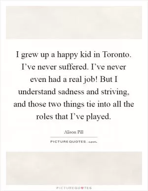 I grew up a happy kid in Toronto. I’ve never suffered. I’ve never even had a real job! But I understand sadness and striving, and those two things tie into all the roles that I’ve played Picture Quote #1