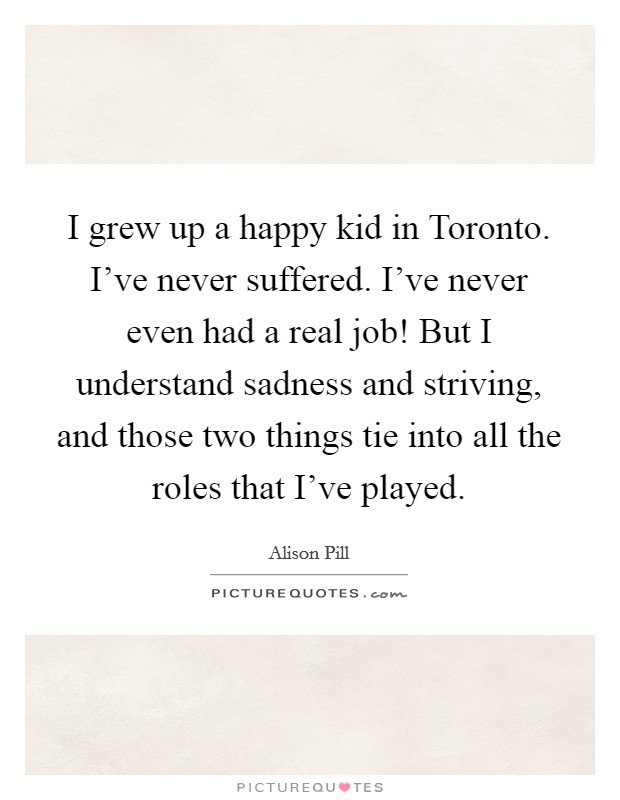 I grew up a happy kid in Toronto. I've never suffered. I've never even had a real job! But I understand sadness and striving, and those two things tie into all the roles that I've played. Picture Quote #1