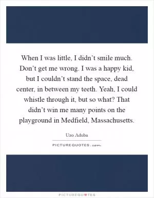 When I was little, I didn’t smile much. Don’t get me wrong. I was a happy kid, but I couldn’t stand the space, dead center, in between my teeth. Yeah, I could whistle through it, but so what? That didn’t win me many points on the playground in Medfield, Massachusetts Picture Quote #1