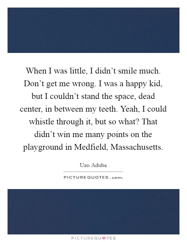 When I was little, I didn't smile much. Don't get me wrong. I was a happy kid, but I couldn't stand the space, dead center, in between my teeth. Yeah, I could whistle through it, but so what? That didn't win me many points on the playground in Medfield, Massachusetts. Picture Quote #1