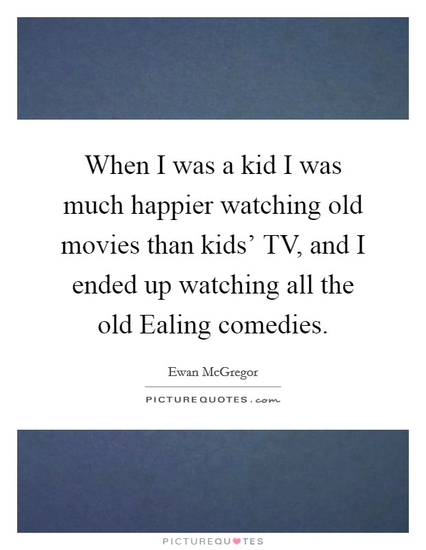 When I was a kid I was much happier watching old movies than kids' TV, and I ended up watching all the old Ealing comedies. Picture Quote #1