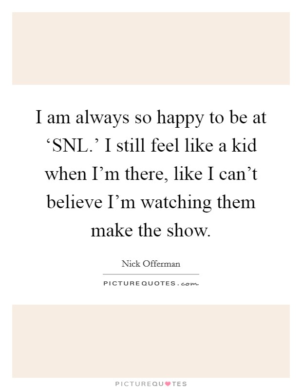 I am always so happy to be at ‘SNL.' I still feel like a kid when I'm there, like I can't believe I'm watching them make the show. Picture Quote #1