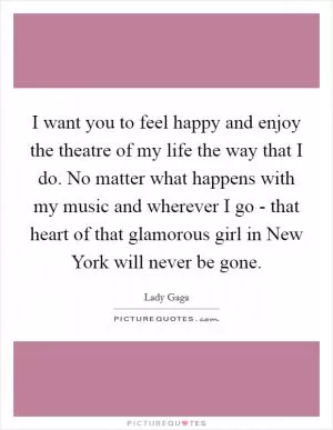 I want you to feel happy and enjoy the theatre of my life the way that I do. No matter what happens with my music and wherever I go - that heart of that glamorous girl in New York will never be gone Picture Quote #1