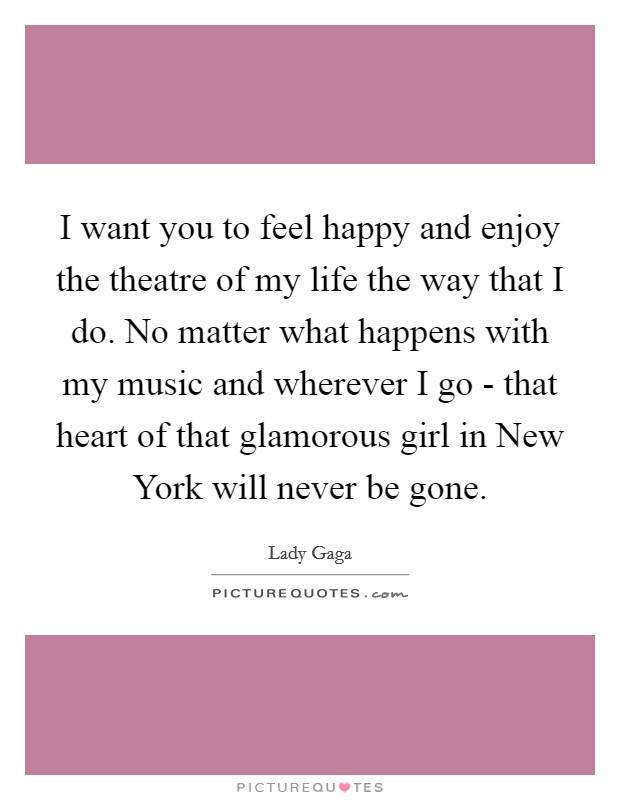 I want you to feel happy and enjoy the theatre of my life the way that I do. No matter what happens with my music and wherever I go - that heart of that glamorous girl in New York will never be gone. Picture Quote #1