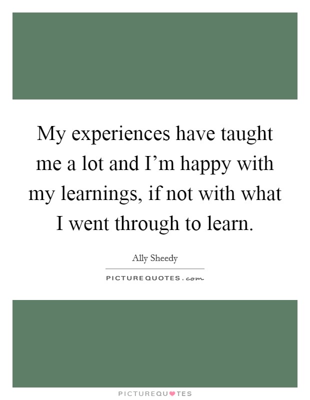 My experiences have taught me a lot and I'm happy with my learnings, if not with what I went through to learn. Picture Quote #1