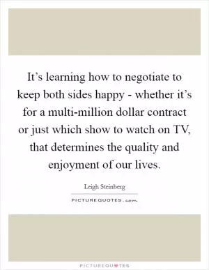 It’s learning how to negotiate to keep both sides happy - whether it’s for a multi-million dollar contract or just which show to watch on TV, that determines the quality and enjoyment of our lives Picture Quote #1