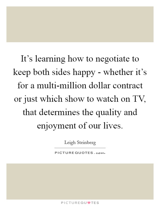 It's learning how to negotiate to keep both sides happy - whether it's for a multi-million dollar contract or just which show to watch on TV, that determines the quality and enjoyment of our lives. Picture Quote #1