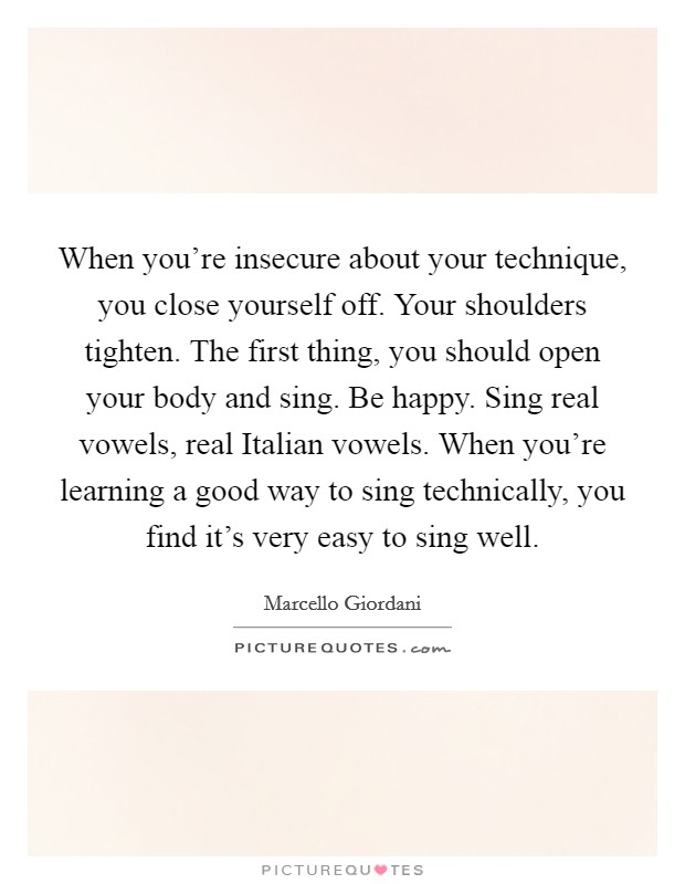 When you're insecure about your technique, you close yourself off. Your shoulders tighten. The first thing, you should open your body and sing. Be happy. Sing real vowels, real Italian vowels. When you're learning a good way to sing technically, you find it's very easy to sing well. Picture Quote #1