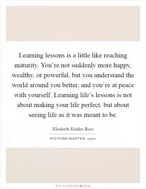 Learning lessons is a little like reaching maturity. You’re not suddenly more happy, wealthy, or powerful, but you understand the world around you better, and you’re at peace with yourself. Learning life’s lessons is not about making your life perfect, but about seeing life as it was meant to be Picture Quote #1