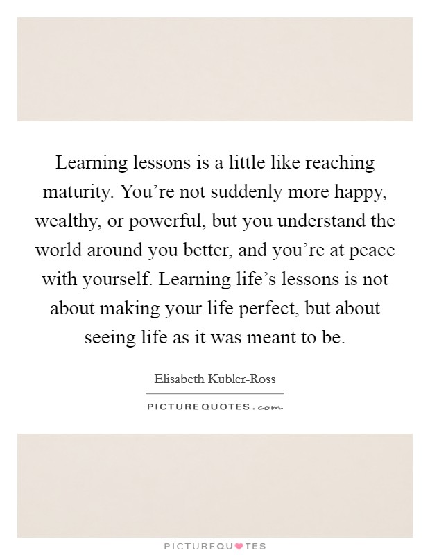 Learning lessons is a little like reaching maturity. You're not suddenly more happy, wealthy, or powerful, but you understand the world around you better, and you're at peace with yourself. Learning life's lessons is not about making your life perfect, but about seeing life as it was meant to be. Picture Quote #1
