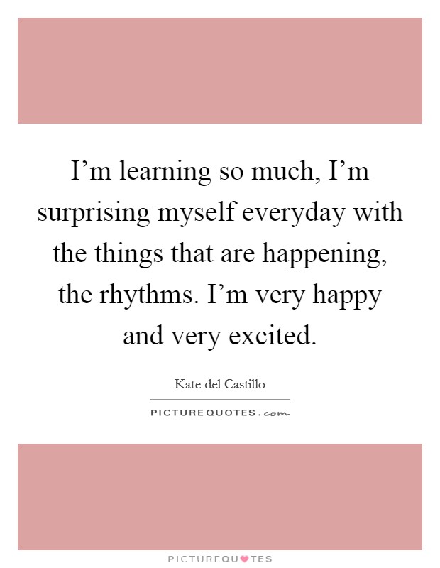 I'm learning so much, I'm surprising myself everyday with the things that are happening, the rhythms. I'm very happy and very excited. Picture Quote #1