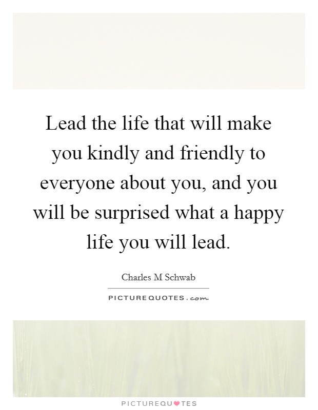 Lead the life that will make you kindly and friendly to everyone about you, and you will be surprised what a happy life you will lead. Picture Quote #1