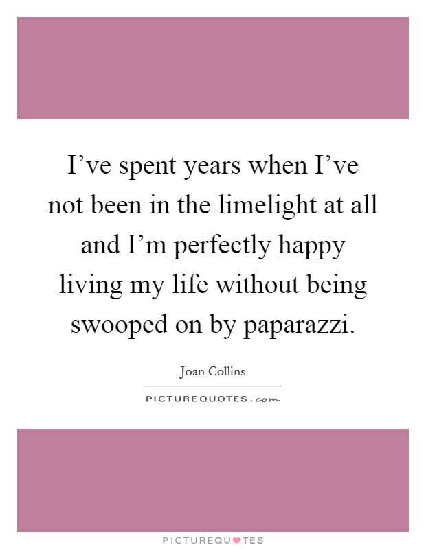 I've spent years when I've not been in the limelight at all and I'm perfectly happy living my life without being swooped on by paparazzi. Picture Quote #1
