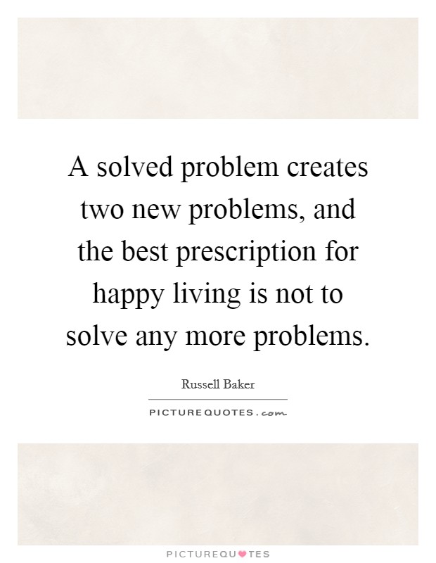 A solved problem creates two new problems, and the best prescription for happy living is not to solve any more problems. Picture Quote #1