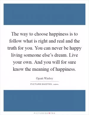 The way to choose happiness is to follow what is right and real and the truth for you. You can never be happy living someone else’s dream. Live your own. And you will for sure know the meaning of happiness Picture Quote #1