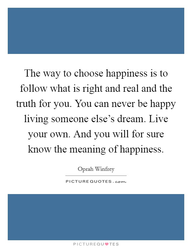 The way to choose happiness is to follow what is right and real and the truth for you. You can never be happy living someone else's dream. Live your own. And you will for sure know the meaning of happiness. Picture Quote #1