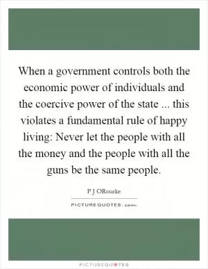 When a government controls both the economic power of individuals and the coercive power of the state ... this violates a fundamental rule of happy living: Never let the people with all the money and the people with all the guns be the same people Picture Quote #1