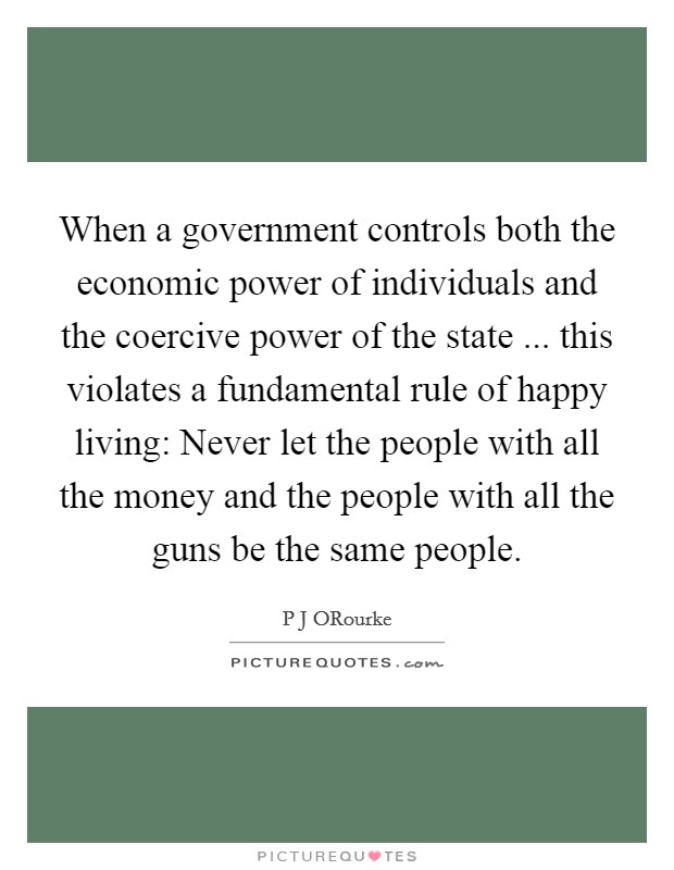 When a government controls both the economic power of individuals and the coercive power of the state ... this violates a fundamental rule of happy living: Never let the people with all the money and the people with all the guns be the same people. Picture Quote #1